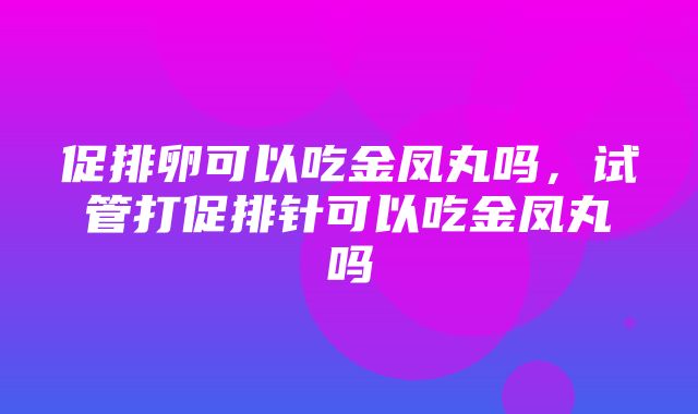 促排卵可以吃金凤丸吗，试管打促排针可以吃金凤丸吗