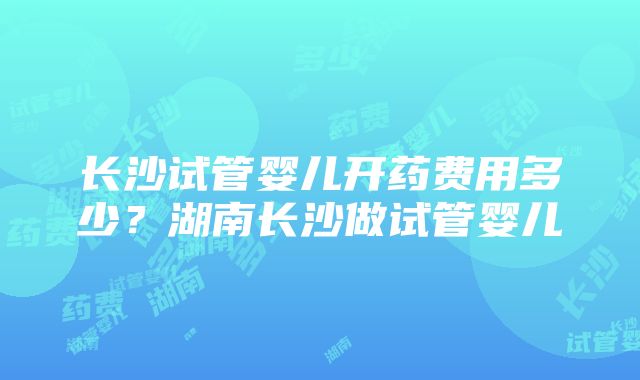 长沙试管婴儿开药费用多少？湖南长沙做试管婴儿