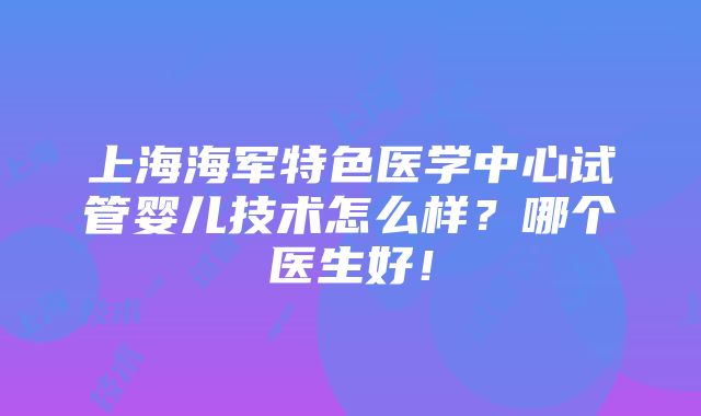 上海海军特色医学中心试管婴儿技术怎么样？哪个医生好！