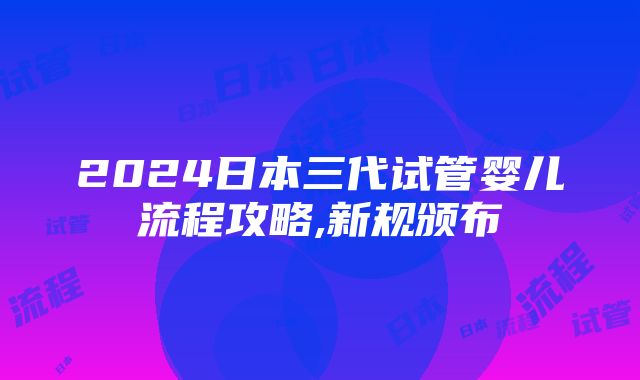 2024日本三代试管婴儿流程攻略,新规颁布