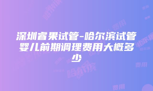 深圳睿果试管-哈尔滨试管婴儿前期调理费用大概多少