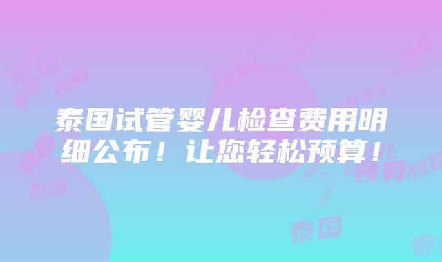 泰国试管婴儿检查费用明细公布！让您轻松预算！