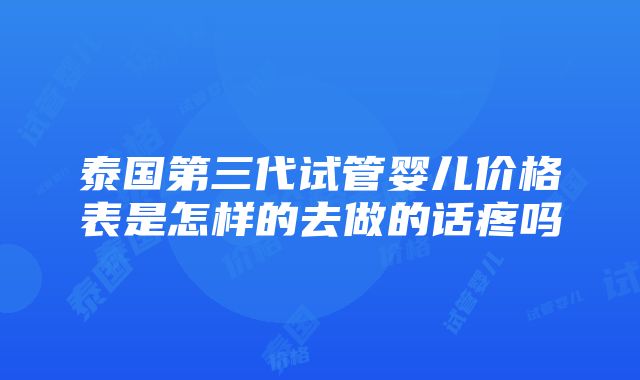 泰国第三代试管婴儿价格表是怎样的去做的话疼吗