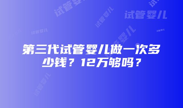 第三代试管婴儿做一次多少钱？12万够吗？