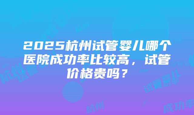 2025杭州试管婴儿哪个医院成功率比较高，试管价格贵吗？