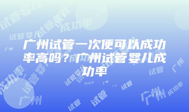 广州试管一次便可以成功率高吗？广州试管婴儿成功率