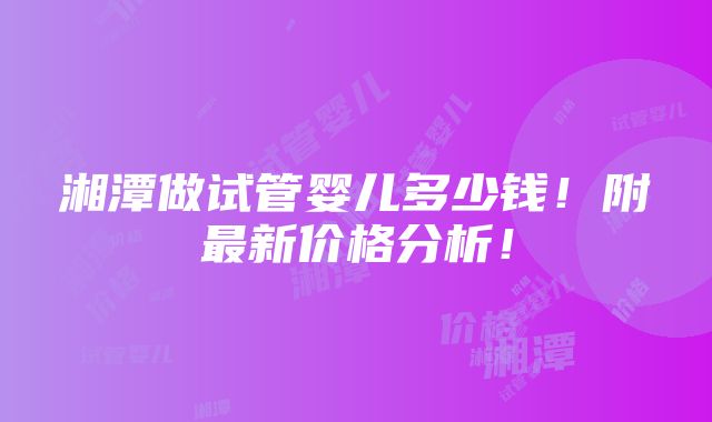 湘潭做试管婴儿多少钱！附最新价格分析！