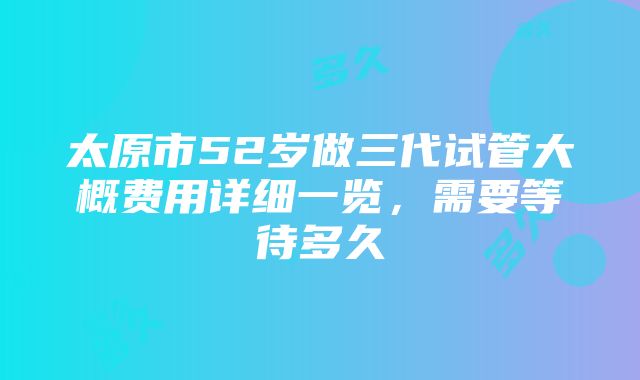 太原市52岁做三代试管大概费用详细一览，需要等待多久