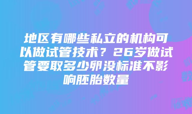 地区有哪些私立的机构可以做试管技术？26岁做试管要取多少卵没标准不影响胚胎数量