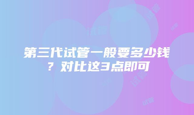 第三代试管一般要多少钱？对比这3点即可