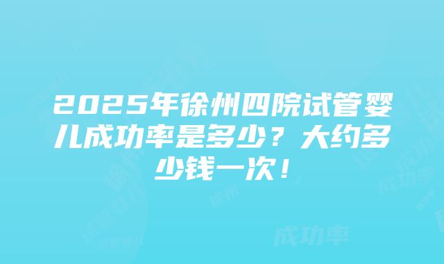 2025年徐州四院试管婴儿成功率是多少？大约多少钱一次！