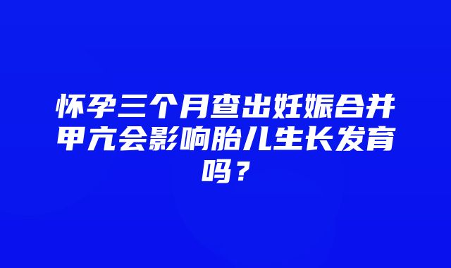 怀孕三个月查出妊娠合并甲亢会影响胎儿生长发育吗？