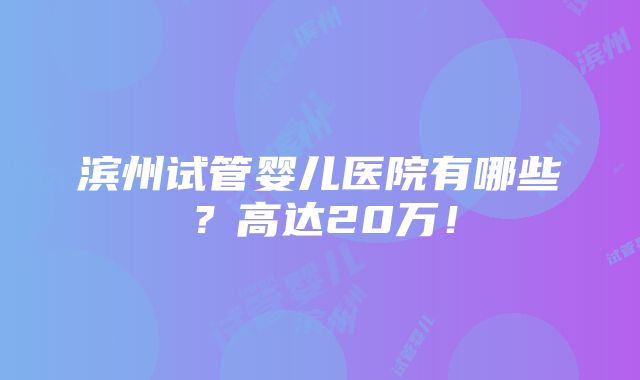 滨州试管婴儿医院有哪些？高达20万！