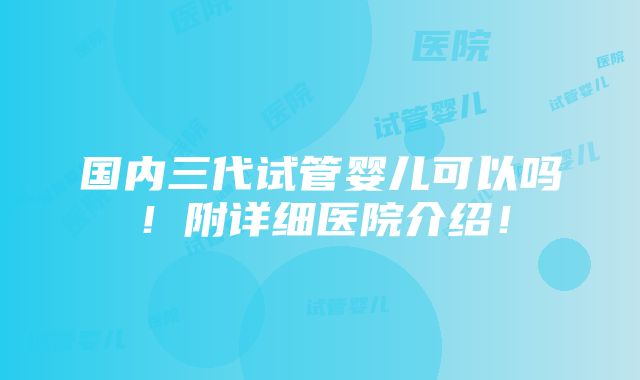 国内三代试管婴儿可以吗！附详细医院介绍！