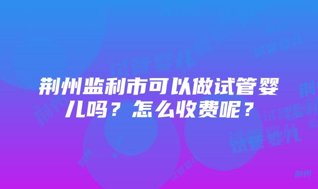 荆州监利市可以做试管婴儿吗？怎么收费呢？