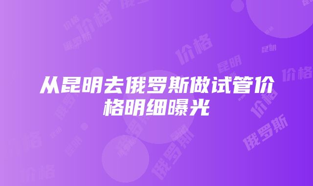 从昆明去俄罗斯做试管价格明细曝光