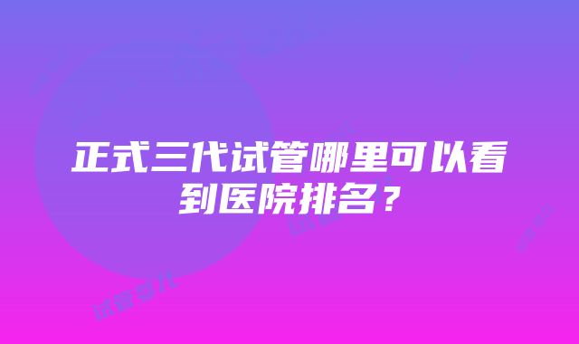 正式三代试管哪里可以看到医院排名？