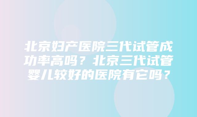 北京妇产医院三代试管成功率高吗？北京三代试管婴儿较好的医院有它吗？