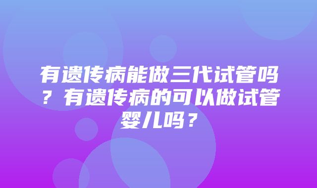 有遗传病能做三代试管吗？有遗传病的可以做试管婴儿吗？