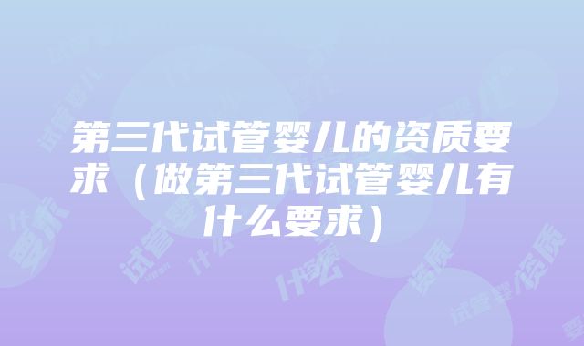 第三代试管婴儿的资质要求（做第三代试管婴儿有什么要求）