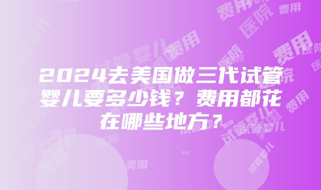 2024去美国做三代试管婴儿要多少钱？费用都花在哪些地方？