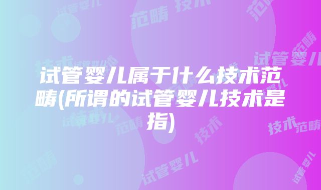 试管婴儿属于什么技术范畴(所谓的试管婴儿技术是指)