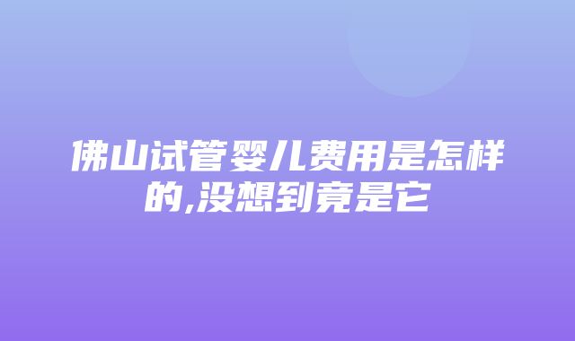 佛山试管婴儿费用是怎样的,没想到竟是它