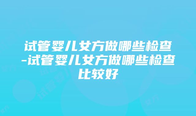 试管婴儿女方做哪些检查-试管婴儿女方做哪些检查比较好