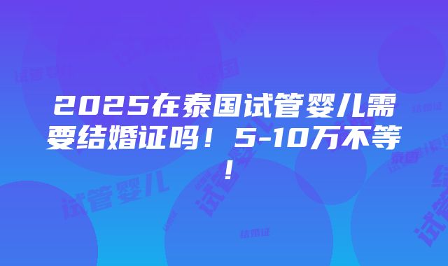 2025在泰国试管婴儿需要结婚证吗！5-10万不等！