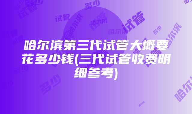 哈尔滨第三代试管大概要花多少钱(三代试管收费明细参考)