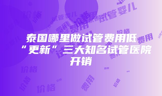 泰国哪里做试管费用低“更新”三大知名试管医院开销