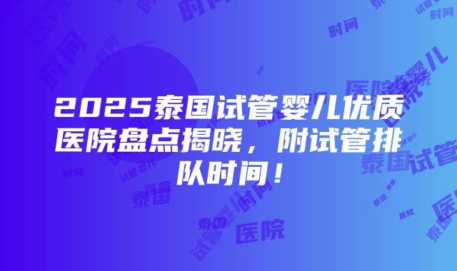 2025泰国试管婴儿优质医院盘点揭晓，附试管排队时间！