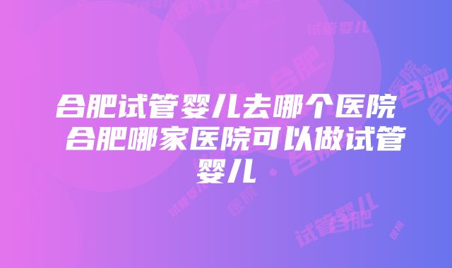 合肥试管婴儿去哪个医院 合肥哪家医院可以做试管婴儿