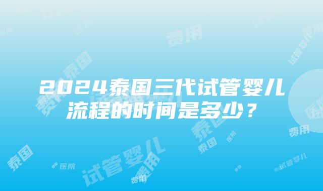 2024泰国三代试管婴儿流程的时间是多少？