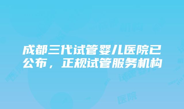 成都三代试管婴儿医院已公布，正规试管服务机构