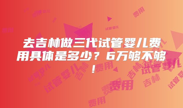 去吉林做三代试管婴儿费用具体是多少？6万够不够！