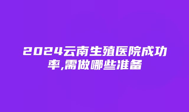 2024云南生殖医院成功率,需做哪些准备