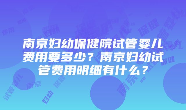 南京妇幼保健院试管婴儿费用要多少？南京妇幼试管费用明细有什么？