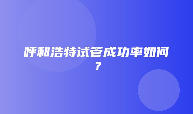 呼和浩特试管成功率如何？