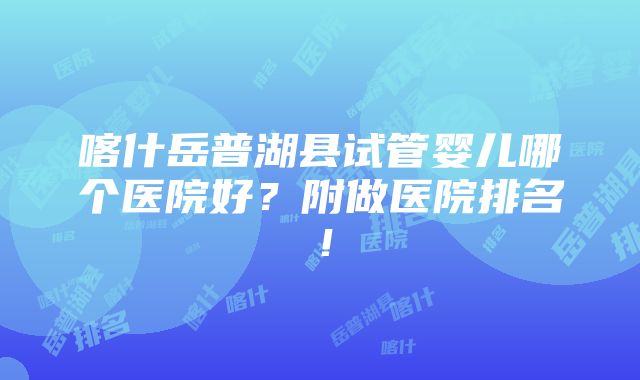 喀什岳普湖县试管婴儿哪个医院好？附做医院排名！