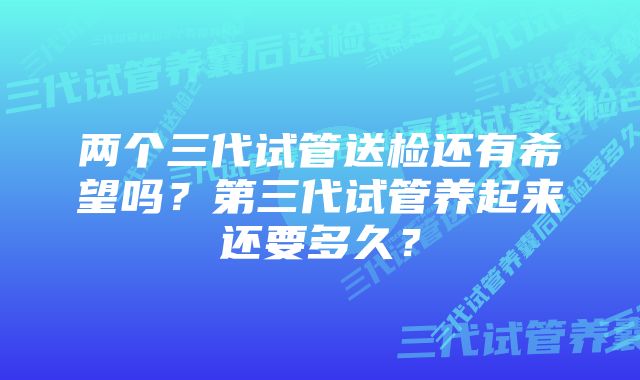 两个三代试管送检还有希望吗？第三代试管养起来还要多久？