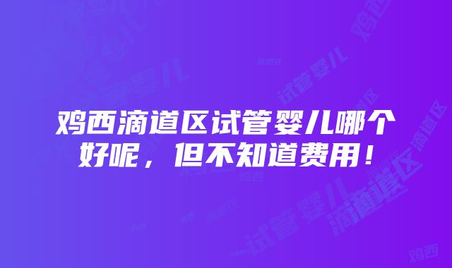 鸡西滴道区试管婴儿哪个好呢，但不知道费用！