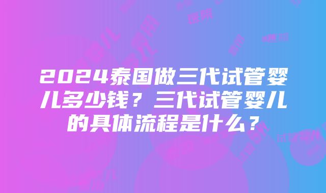 2024泰国做三代试管婴儿多少钱？三代试管婴儿的具体流程是什么？