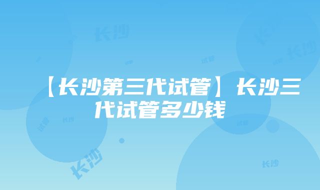 【长沙第三代试管】长沙三代试管多少钱