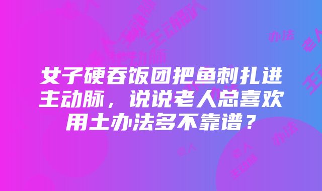 女子硬吞饭团把鱼刺扎进主动脉，说说老人总喜欢用土办法多不靠谱？