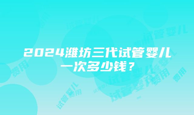 2024潍坊三代试管婴儿一次多少钱？