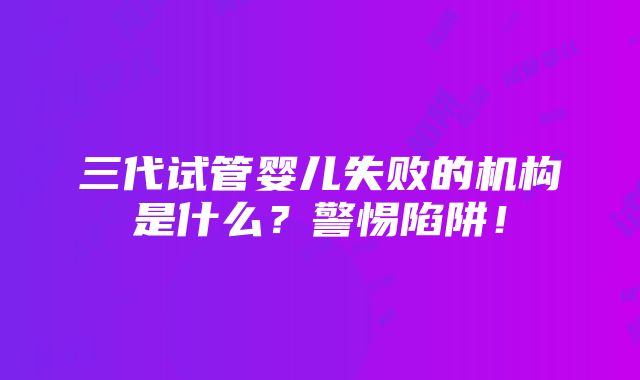 三代试管婴儿失败的机构是什么？警惕陷阱！