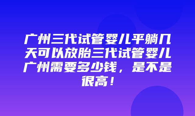 广州三代试管婴儿平躺几天可以放胎三代试管婴儿广州需要多少钱，是不是很高！