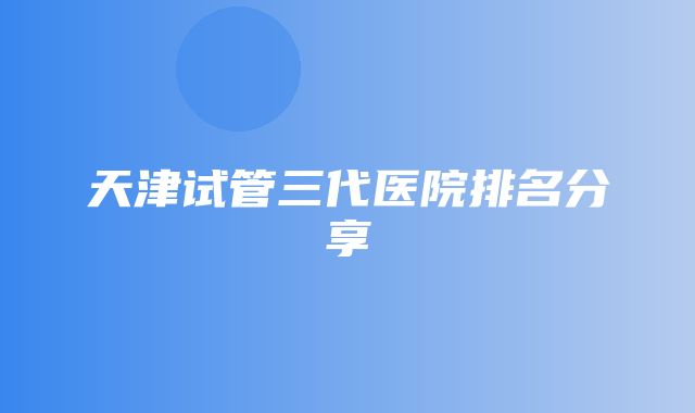 天津试管三代医院排名分享