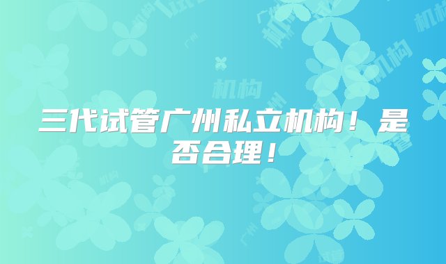 三代试管广州私立机构！是否合理！